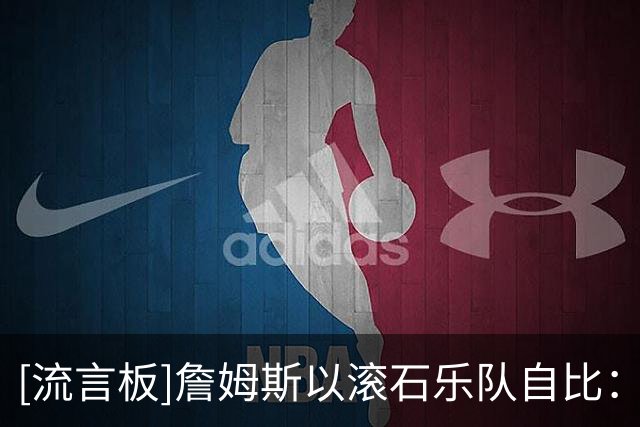 [流言板]詹姆斯以滚石乐队自比：为何当你保持高水平时却要被催退役